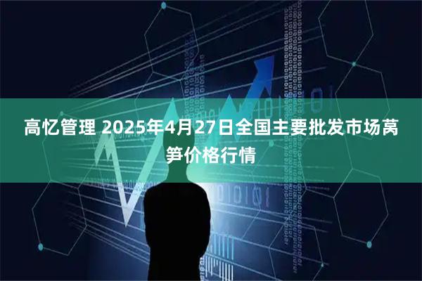 高忆管理 2025年4月27日全国主要批发市场莴笋价格行情