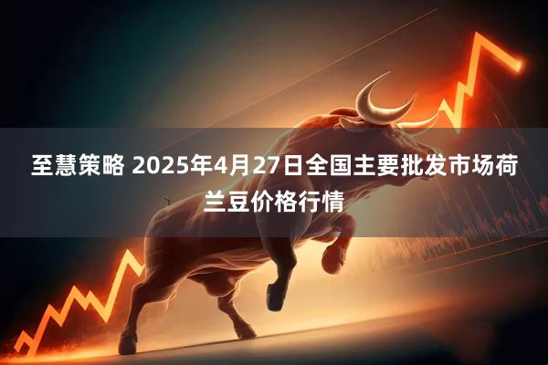 至慧策略 2025年4月27日全国主要批发市场荷兰豆价格行情