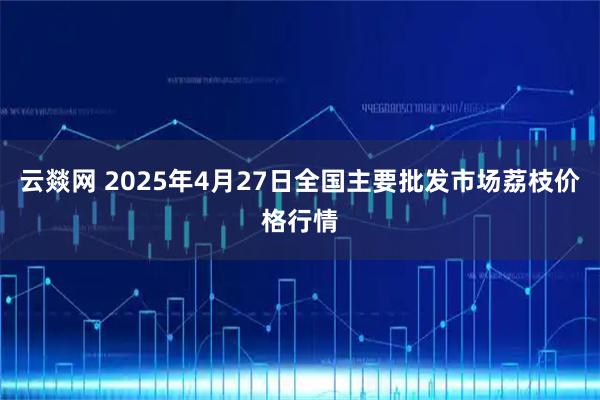 云燚网 2025年4月27日全国主要批发市场荔枝价格行情
