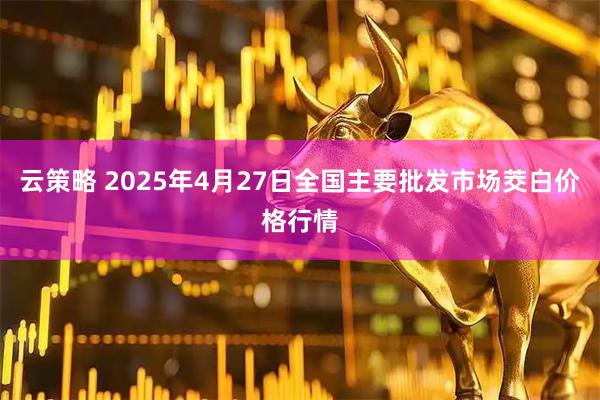 云策略 2025年4月27日全国主要批发市场茭白价格行情