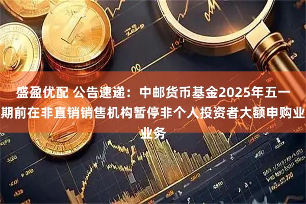 盛盈优配 公告速递：中邮货币基金2025年五一假期前在非直销销售机构暂停非个人投资者大额申购业务