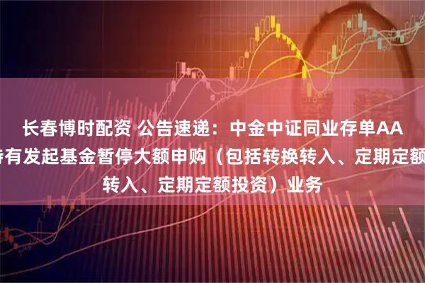 长春博时配资 公告速递：中金中证同业存单AAA指数7天持有发起基金暂停大额申购（包括转换转入、定期定额投资）业务