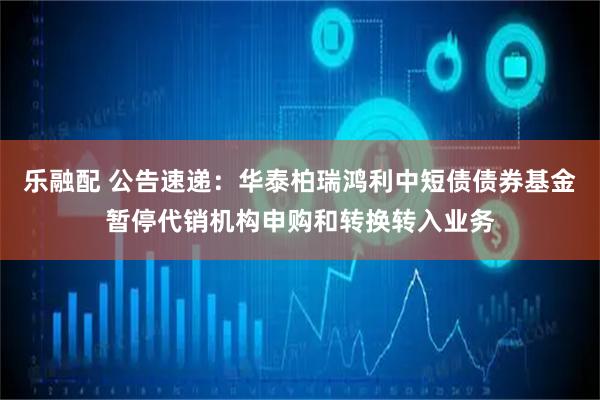 乐融配 公告速递：华泰柏瑞鸿利中短债债券基金暂停代销机构申购和转换转入业务
