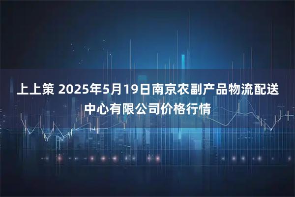 上上策 2025年5月19日南京农副产品物流配送中心有限公司价格行情