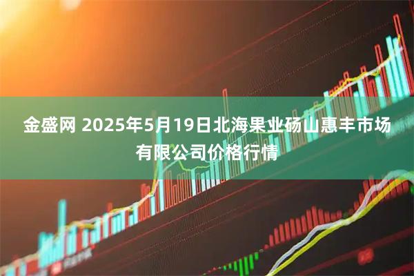 金盛网 2025年5月19日北海果业砀山惠丰市场有限公司价格行情