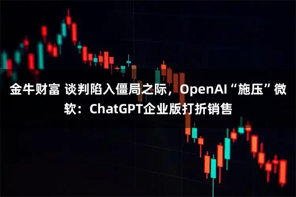 金牛财富 谈判陷入僵局之际，OpenAI“施压”微软：ChatGPT企业版打折销售