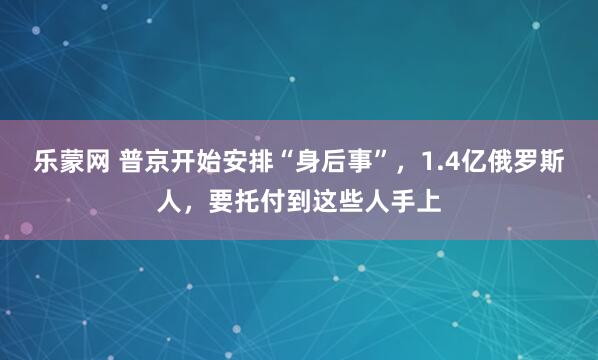 乐蒙网 普京开始安排“身后事”，1.4亿俄罗斯人，要托付到这些人手上