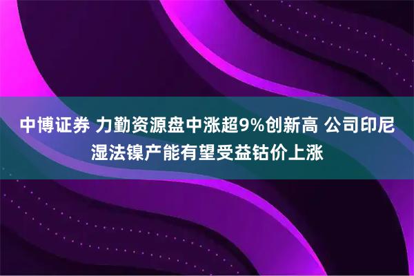 中博证券 力勤资源盘中涨超9%创新高 公司印尼湿法镍产能有望受益钴价上涨