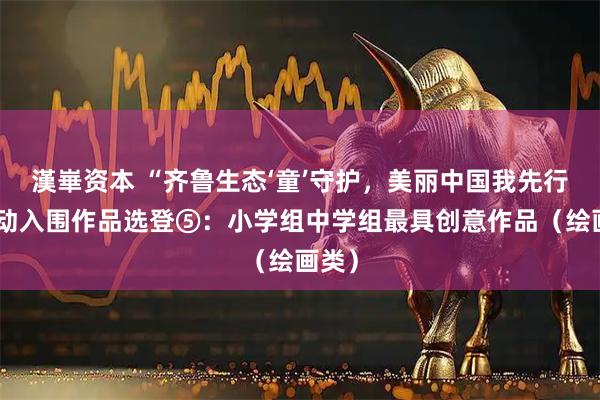 漢崋资本 “齐鲁生态‘童’守护，美丽中国我先行”活动入围作品选登⑤：小学组中学组最具创意作品（绘画类）