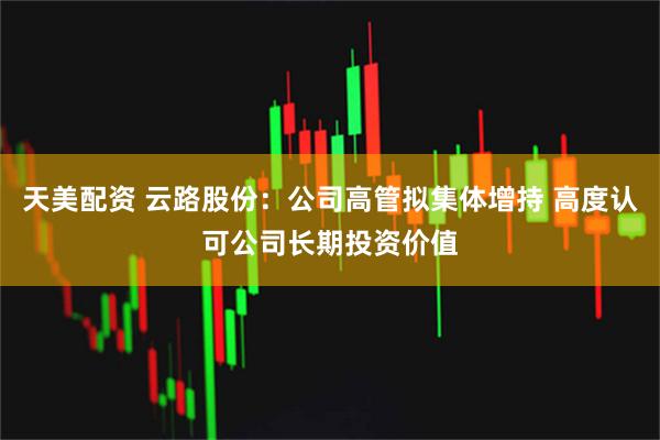 天美配资 云路股份：公司高管拟集体增持 高度认可公司长期投资价值