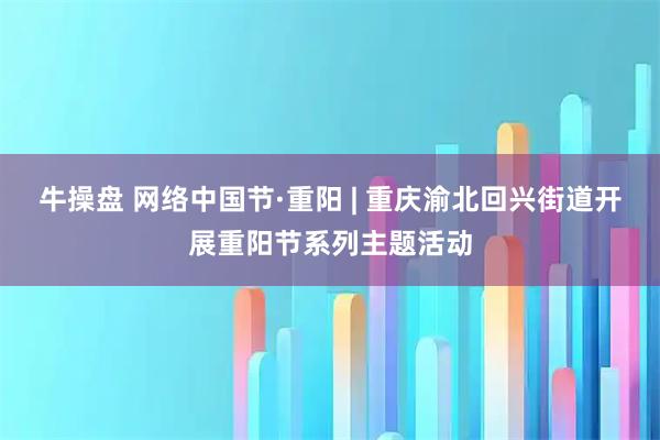 牛操盘 网络中国节·重阳 | 重庆渝北回兴街道开展重阳节系列主题活动