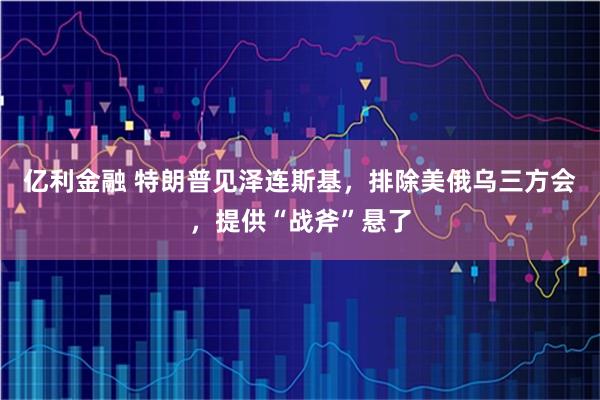 亿利金融 特朗普见泽连斯基，排除美俄乌三方会，提供“战斧”悬了