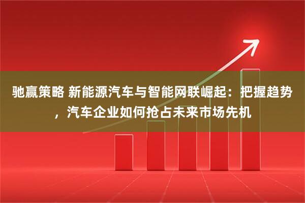 驰赢策略 新能源汽车与智能网联崛起：把握趋势，汽车企业如何抢占未来市场先机