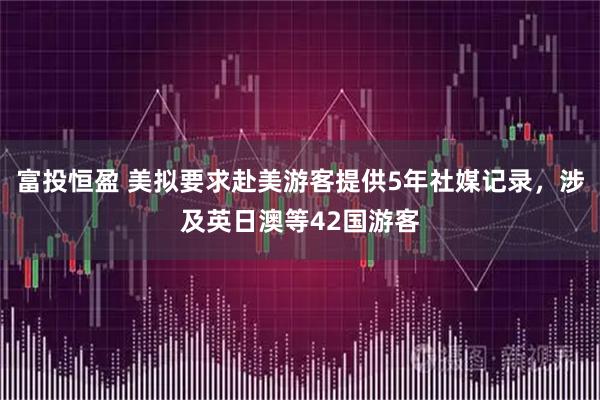 富投恒盈 美拟要求赴美游客提供5年社媒记录，涉及英日澳等42国游客