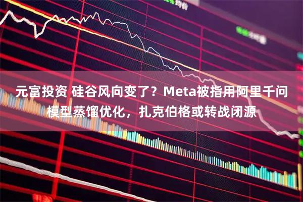 元富投资 硅谷风向变了？Meta被指用阿里千问模型蒸馏优化，扎克伯格或转战闭源