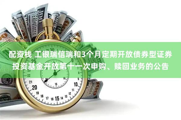 配资栈 工银瑞信瑞和3个月定期开放债券型证券投资基金开放第十一次申购、赎回业务的公告